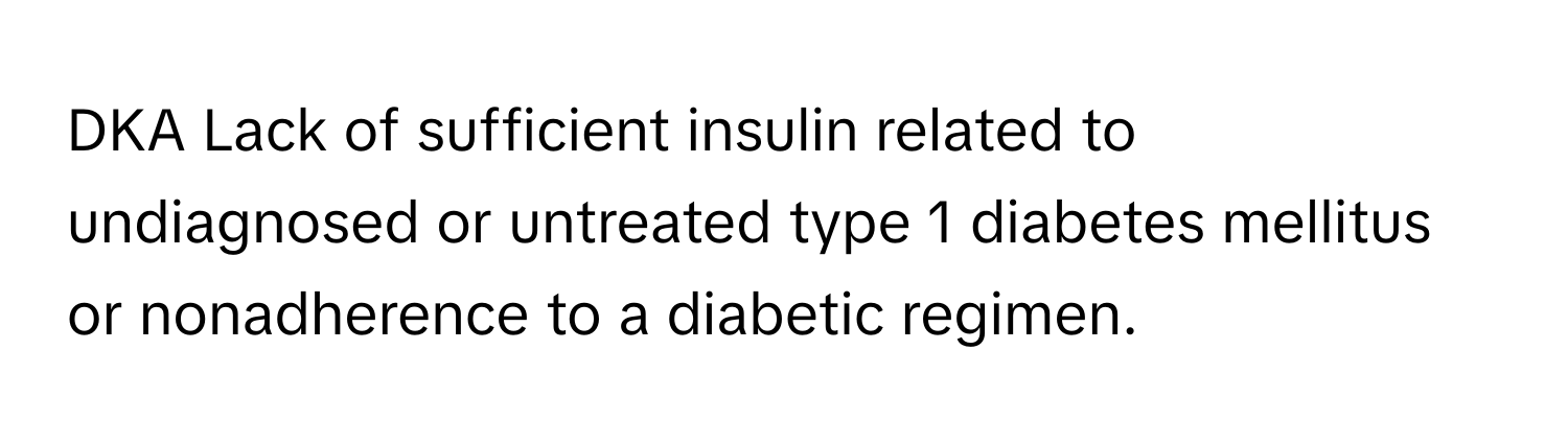 DKA Lack of sufficient insulin related to undiagnosed or untreated type 1 diabetes mellitus or nonadherence to a diabetic regimen.