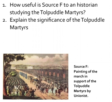 How useful is Source F to an historian 
studying the Tolpuddle Martyrs? 
2. Explain the significance of the Tolpuddle 
Martyrs 
ource F: 
ainting of the 
arch in 
pport of the 
lpuddle 
artyrs by 
nionist.