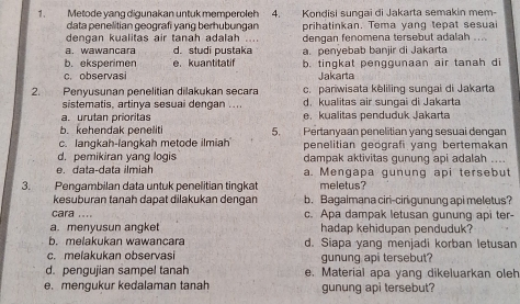 Metode vang digunakan untuk memperoleh 4. Kondisi sungai di Jakarta semakin mem-
data penelitian geografi yang berhubungan
dengan kualitas air tanah adalah ... prihatinkan. Tema yang tepat sesua
a. wawancara d. studi pustaka dengan fenomena tersebut adalah ...
b. eksperimen e.kuantitatif a.penvebab baniir di Jakarta
c. observasi b. tingkat penggunaan air tanah di
Jakarta
2. Penyusunan penelitian dilakukan secara c. parwisata keliling sungai di Jakarta
sistematis, artinya sesuai dengan .... d kualitas air sunçai di Jakarta
a. urutan prioritas e. kualitas penduduk Jakarta
b. kehendak peneliti 5. Pertanyaan penelitian yang sesuai dengan
c. langkah-langkah metode ilmiah penelitian geografi yang bertemakan
d, pemikiran yang logis dampak aktivitas gunung api adalah ...
e. data-data ilmiah a. Mengapa gunung api tersebut
3. Pengambilan data untuk penelitian tingkat meletus?
kesuburan tanah dapat dilakukan dengan b. Bagaimana ciri-ciri gunung api meletus?
cara .... c. Apa dampak letusan gunung api ter-
a. menyusun angket hadap kehidupan penduduk?
b. melakukan wawancara d. Siapa yang menjadi korban letusan
c. melakukan observasi gunung api tersebut?
d. pengujian sampel tanah e. Material apa yang dikeluarkan oleh
e. mengukur kedalaman tanah gunung api tersebut?