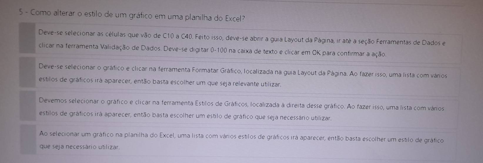 Como alterar o estilo de um gráfico em uma planilha do Excel?
Deve-se selecionar as células que vão de C10 a C40. Feito isso, deve-se abrir a guia Layout da Página, ir até a seção Ferramentas de Dados e
clicar na ferramenta Validação de Dados. Deve-se digitar 0-100 na caixa de texto e clicar em OK para confirmar a ação.
Deve-se selecionar o gráfico e clicar na ferramenta Formatar Gráfico, localizada na guia Layout da Página. Ao fazer isso, uma lista com vários
estilos de gráficos irá aparecer, então basta escolher um que seja relevante utilizar.
Devemos selecionar o gráfico e clicar na ferramenta Estilos de Gráficos, localizada à direita desse gráfico. Ao fazer isso, uma lista com vários
estilos de gráficos irá aparecer, então basta escolher um estilo de gráfico que seja necessário utilizar.
Ao selecionar um gráfico na planilha do Excel, uma lista com vários estilos de gráficos irá aparecer, então basta escolher um estilo de gráfico
que seja necessário utilizar.