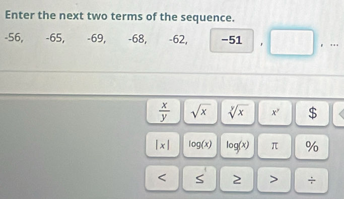 Enter the next two terms of the sequence.
-56, -65, -69, -68, -62, . _  51
， ..
 x/y  sqrt(x) sqrt[y](x) x^y $
|x| log (x) log (x) π % 
< S 2 ÷