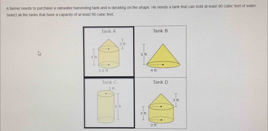 A farmer needs to purchase a rainwater harvesting tank and is deciding on the shape. He needs a tank that can hold at least 90 cubic feet of water.
Select all the tanks that have a capacity of at least 90 cubic feet.
Tank A Tank B

Tank C Tank D