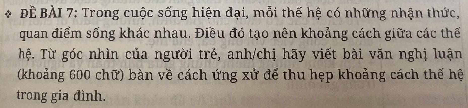 ĐÈ BÀI 7: Trong cuộc sống hiện đại, mỗi thế hệ có những nhận thức, 
quan điểm sống khác nhau. Điều đó tạo nên khoảng cách giữa các thế 
Thệ. Từ góc nhìn của người trẻ, anh/chị hãy viết bài văn nghị luận 
(khoảng 600 chữ) bàn về cách ứng xử để thu hẹp khoảng cách thế hệ 
trong gia đình.