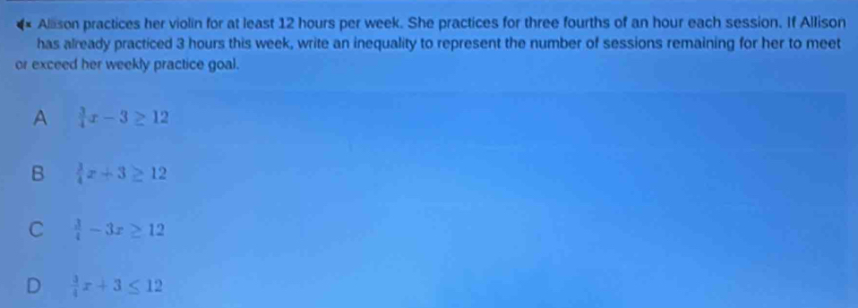 Alason practices her violin for at least 12 hours per week. She practices for three fourths of an hour each session. If Allison
has already practiced 3 hours this week, write an inequality to represent the number of sessions remaining for her to meet
or exceed her weekly practice goal.
A  3/4 x-3≥ 12
B  3/4 x+3≥ 12
C  3/4 -3x≥ 12
D  3/4 x+3≤ 12