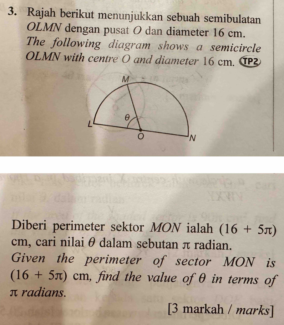 Rajah berikut menunjukkan sebuah semibulatan 
OLMN dengan pusat O dan diameter 16 cm. 
The following diagram shows a semicircle
OLMN with centre O and diameter 16 cm. C 
Diberi perimeter sektor MON ialah (16+5π )
cm, cari nilai θ dalam sebutan π radian. 
Given the perimeter of sector MON is
(16+5π )cm , find the value of θ in terms of
π radians. 
[3 markah / marks]