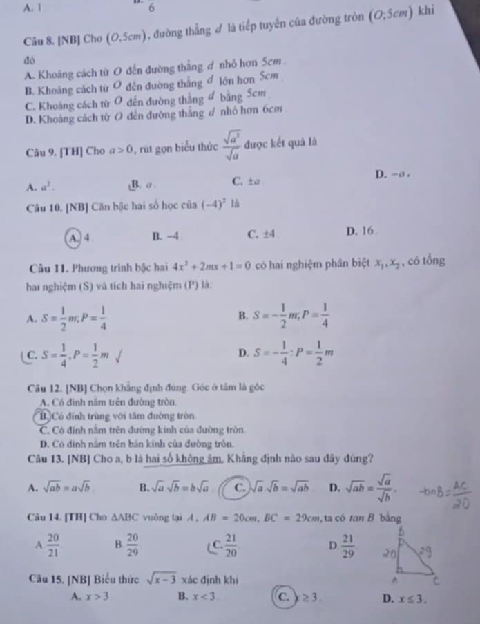 A. l 6
Câu 8. [NB] Cho (0,5cm) , đường thẳng ♂ là tiếp tuyền của đường tròn (O;5cm) khi
dó
A. Khoảng cách từ O đến đường thắng ơ nhỏ hơn 5cm
B. Khoâng cách từ O đên đường thắng đ lớn hơn Scm
C. Khoáng cách từ O đến đường thắng đ bằng 5cm
D. Khoảng cách từ O đến đường thắng # nhỏ hơn 6cm
Câu 9. [TH] Cho a>0 , rút gọn biểu thức  sqrt(a^3)/sqrt(a)  được kết quả là
A. a^3. B. σ C. ±a D. -a .
Câu 10. [NB] Căn bậc hai số học của (-4)^2 là
A. 4 B. -4 C. ±4 D. 16 
Câu 11. Phương trình bậc hai 4x^2+2mx+1=0 có hai nghiệm phân biệt x_1,x_2 , có tổng
hai nghiệm (S) và tích hai nghiệm (P) là:
A. S= 1/2 m;P= 1/4  S=- 1/2 m,P= 1/4 
B.
C. S= 1/4 ,P= 1/2 msurd S=- 1/4 :P= 1/2 m
D.
Câu 12. [NB] Chọn khẳng định đùng. Góc ở tấm là góc
A. Có đinh năm trên đường tròn.
B Có đĩnh trùng với tâm đường tròn
C. Cô đính nằm trên đường kính của đường tròn
D. Có đinh năm trên bản kinh của đường tròn.
Câu 13. [NB] Cho a, b là hai số không âm, Khẳng định nào sau đây đúng?
A. sqrt(ab)=asqrt(b) B. sqrt(a)sqrt(b)=bsqrt(a) C. sqrt(a).sqrt(b)=sqrt(ab) D. sqrt(ab)= sqrt(a)/sqrt(b) .
Câu 14. [TH] Cho △ ABC vuông tại A,AB=20cm,BC=29cm , ta có tan B bằng
A  20/21  B  20/29  ( C.  21/20  D  21/29 
Câu 15. [NB] Biểu thức sqrt(x-3) xác định khi 
A. x>3 B. x<3</tex> c. ≥ 3. D. x≤ 3.