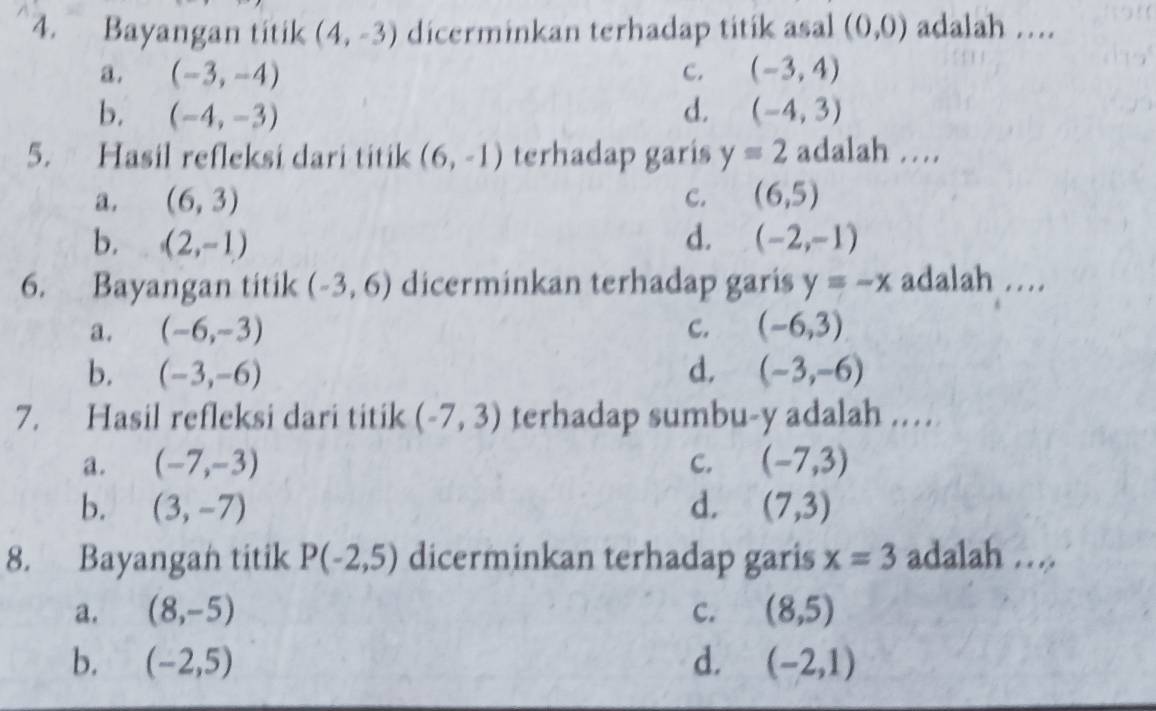 Bayangan titik (4,-3) dicerminkan terhadap titik asal (0,0) adalah …
a. (-3,-4) c. (-3,4)
b. (-4,-3) d. (-4,3)
5. Hasil refleksi dari titik (6,-1) terhadap garis y=2 adalah ...
a. (6,3) C. (6,5)
b, (2,-1) d. (-2,-1)
6. Bayangan titik (-3,6) dicerminkan terhadap garis y=-x adalah …
a. (-6,-3) C. (-6,3)
b. (-3,-6) d. (-3,-6)
7. Hasil refleksi dari titik (-7,3) terhadap sumbu- y adalah ..
a. (-7,-3) C. (-7,3)
b. (3,-7) d. (7,3)
8. Bayangan titik P(-2,5) dicerminkan terhadap garis x=3 adalah …
a. (8,-5) C. (8,5)
b. (-2,5) d. (-2,1)