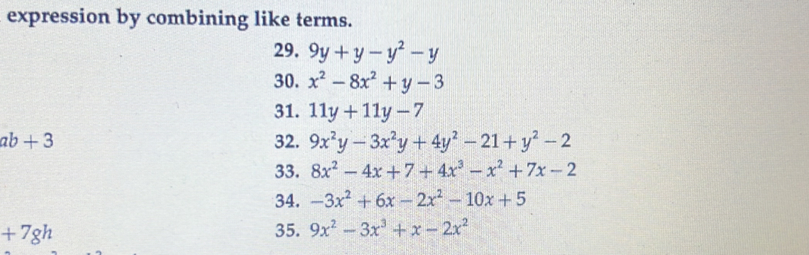 expression by combining like terms. 
29. 9y+y-y^2-y
30. x^2-8x^2+y-3
31. 11y+11y-7
ab+3 32. 9x^2y-3x^2y+4y^2-21+y^2-2
33. 8x^2-4x+7+4x^3-x^2+7x-2
34. -3x^2+6x-2x^2-10x+5
+7gh 35. 9x^2-3x^3+x-2x^2