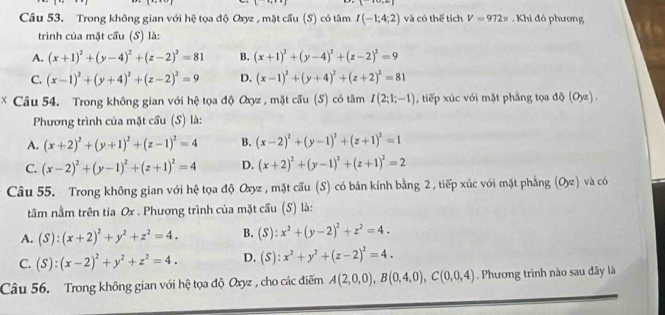 Trong không gian với hệ tọa độ Oxyz , mặt cầu (S) có tâm I(-1;4;2) và có thế tích V=972π. Khi đó phương
trình của mặt cầu (S) là:
A. (x+1)^2+(y-4)^2+(z-2)^2=81 B. (x+1)^2+(y-4)^2+(z-2)^2=9
C. (x-1)^2+(y+4)^2+(z-2)^2=9 D. (x-1)^2+(y+4)^2+(z+2)^2=81
* Câu 54. Trong không gian với i hệ tọa độ Oxyz , mặt cầu (S) có tâm I(2;1;-1) , tiếp xúc với mặt phẳng tọa d()(Oyz).
Phương trình của mặt cầu (S) là:
A. (x+2)^2+(y+1)^2+(z-1)^2=4 B. (x-2)^2+(y-1)^2+(z+1)^2=1
C. (x-2)^2+(y-1)^2+(z+1)^2=4 D. (x+2)^2+(y-1)^2+(z+1)^2=2
Câu 55. Trong không gian với hệ tọa độ Oxyz , mặt cầu (S) có bán kính bằng 2 , tiếp xúc với mặt phẳng (Oyz) và có
tâằm nằm trên tia Ox . Phương trình của mặt cầu (S) là:
A. (S):(x+2)^2+y^2+z^2=4. B. (S):x^2+(y-2)^2+z^2=4.
C. (S):(x-2)^2+y^2+z^2=4. D. (S):x^2+y^2+(z-2)^2=4.
Câu 56. Trong không gian với hệ tọa độ Oxyz , cho các điểm A(2,0,0),B(0,4,0),C(0,0,4). Phương trình nào sau đây là