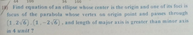 64 100 36 100 
18) Find equation of an ellipse whose center is the origin and one of its foci is 
focus of the parabola whose vertex on origin point and passes through
(1,2sqrt(6)), (1,-2sqrt(6)) , and length of major axis is greater than minor axis 
in 4 unit ?