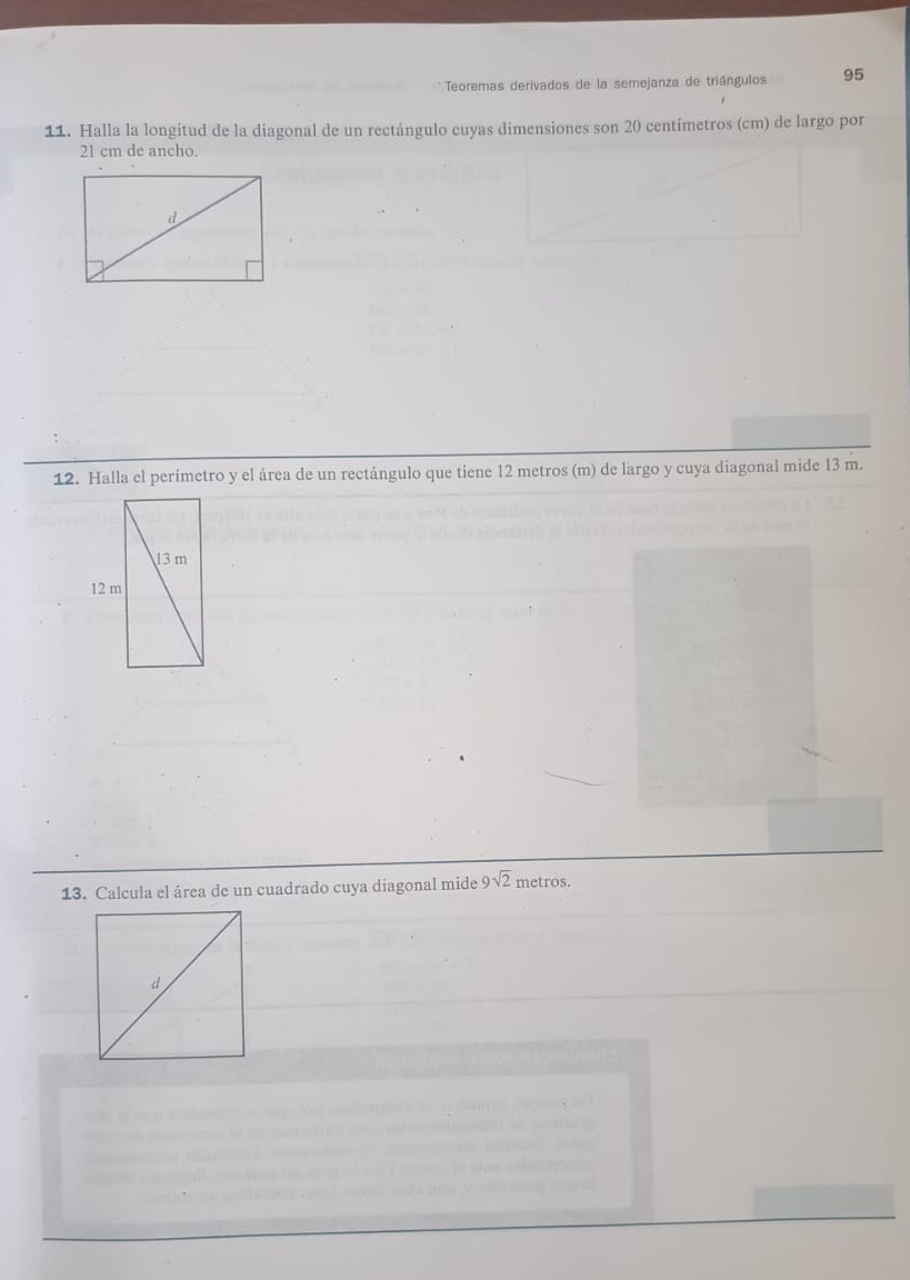 Teoremas derivados de la semejanza de triángulos 95
11. Halla la longitud de la diagonal de un rectángulo cuyas dimensiones son 20 centímetros (cm) de largo por
21 cm de ancho. 
12. Halla el perímetro y el área de un rectángulo que tiene 12 metros (m) de largo y cuya diagonal mide 13 m. 
13. Calcula el área de un cuadrado cuya diagonal mide 9sqrt(2) metros.