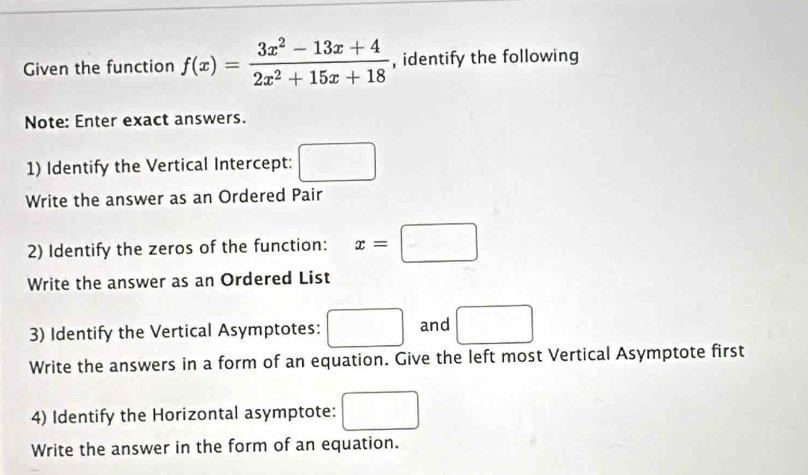 Given the function f(x)= (3x^2-13x+4)/2x^2+15x+18  , identify the following 
Note: Enter exact answers. 
1) Identify the Vertical Intercept: □ 
Write the answer as an Ordered Pair 
2) Identify the zeros of the function: x=□
Write the answer as an Ordered List 
3) Identify the Vertical Asymptotes: □ and □ 
Write the answers in a form of an equation. Give the left most Vertical Asymptote first 
4) Identify the Horizontal asymptote: □ 
Write the answer in the form of an equation.