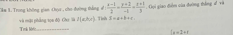 Trong không gian Oxyz , cho đường thẳng d :  (x-1)/2 = (y+2)/-1 = (z+1)/3 . Gọi giao điểm của đường thẳng đ và 
và mặt phẳng tọa độ Oxz là I(a;b;c). Tính S=a+b+c. 
Trả lời:_
(x=2+t