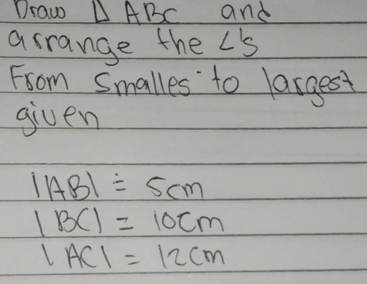 Draw △ ABC and 
asrange the LS 
From Smalles to lasgest 
given
|AB|=5cm
1BC1=10cm
|AC|=12cm