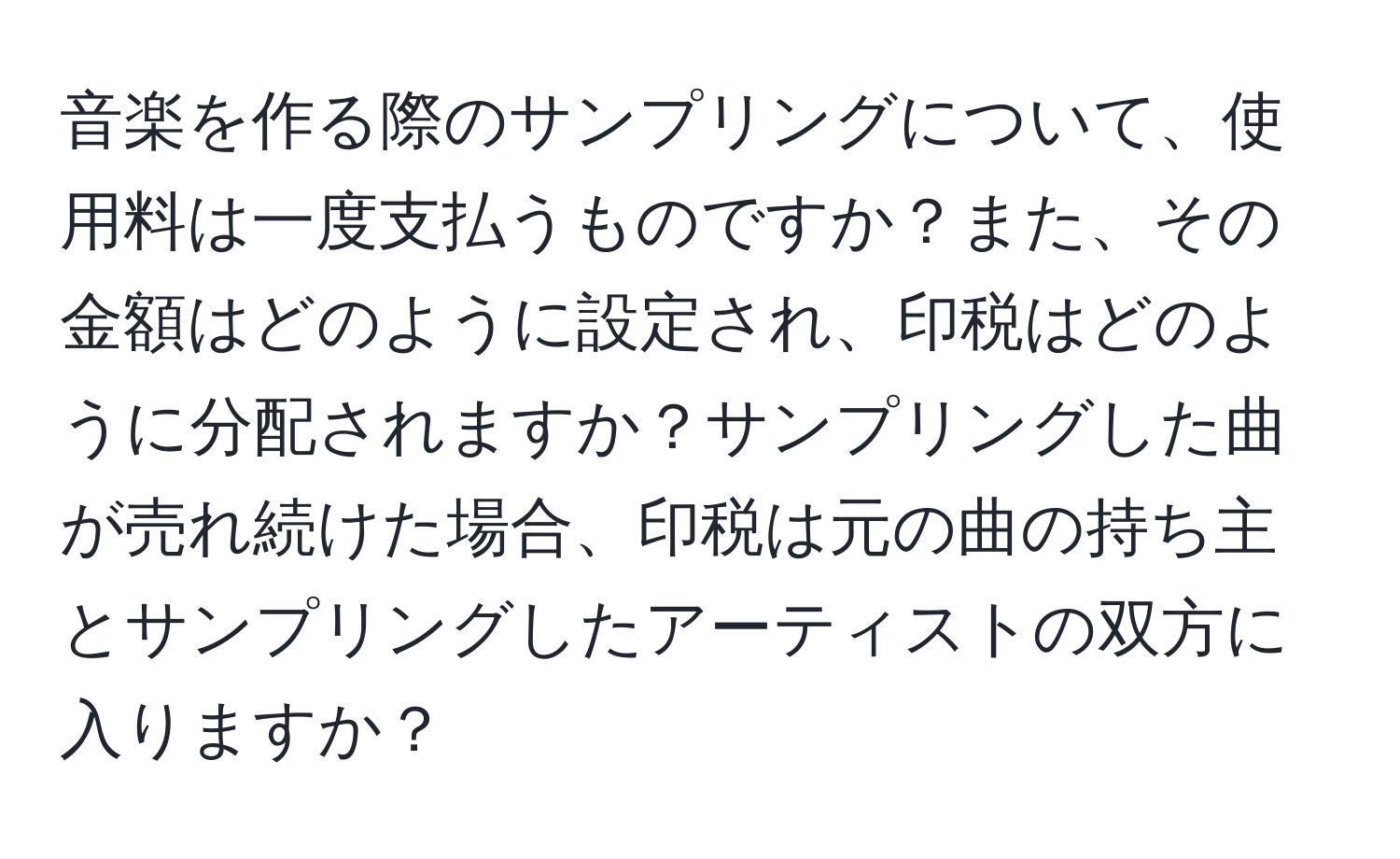 音楽を作る際のサンプリングについて、使用料は一度支払うものですか？また、その金額はどのように設定され、印税はどのように分配されますか？サンプリングした曲が売れ続けた場合、印税は元の曲の持ち主とサンプリングしたアーティストの双方に入りますか？