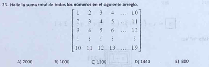 Halle la suma total de todos los números en el siguiente arreglo.
beginbmatrix 1&2&3&4&·s &10 2&3&4&5&·s &11 3&4&5&6&·s &12 1&1&1&1&12&13&...19endbmatrix
A) 2000 B) 1000 C) 1200 D) 1440 E) 800