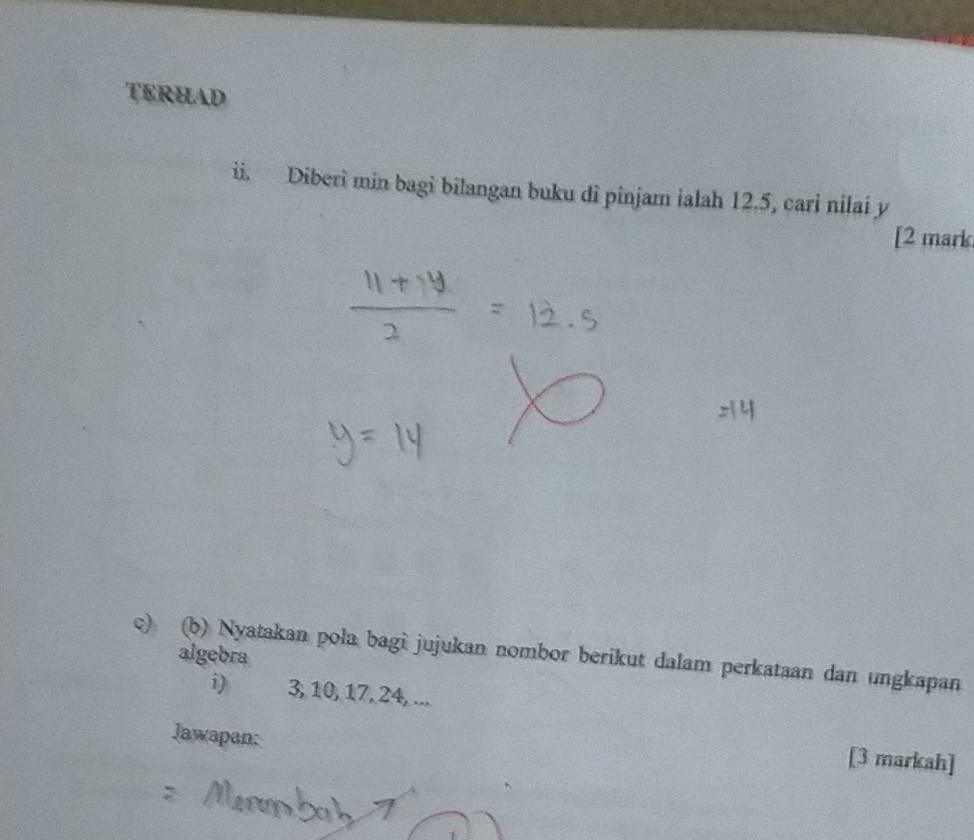 TERHAD 
ii. Diberi min bagi bilangan buku di pinjam ialah 12.5, cari nilai y
[2 mark 
c) (b) Nyatakan pola bagi jujukan nombor berikut dalam perkataan dan ungkapan algebra 
i) 3, 10, 17, 24, ... 
Jawapan: 
[3 markah]