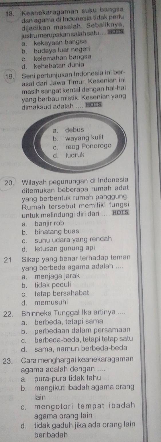 Keanekaragaman suku bangsa
dan agama di Indonesia tidak perlu
dijadikan masalah. Sebaliknya,
justru merupakan salah satu .... HOT S
a. kekayaan bangsa
b. budaya luar negeri
c. kelemahan bangsa
d. kehebatan dunia
19. Seni pertunjukan Indonesia ini ber
asal dari Jawa Timur. Kesenian ini
masih sangat kental dengan hal-hal
yang berbau mistik. Kesenian yang
dimaksud adalah .... HOTS
20. Wilayah pegunungan di Indonesia
ditemukan beberapa rumah adat
yang berbentuk rumah panggung.
Rumah tersebut memiliki fungsi
untuk melindungi diri dari .. HOTS
a. banjir rob
b. binatang buas
c. suhu udara yang rendah
d. letusan gunung api
21. Sikap yang benar terhadap teman
yang berbeda agama adalah ....
a. menjaga jarak
b. tidak peduli
c. tetap bersahabat
d. memusuhi
22. Bhinneka Tunggal Ika artinya ....
a. berbeda, tetapi sama
b. perbedaan dalam persamaan
c. berbeda-beda, tetapi tetap satu
d. sama, namun berbeda-beda
23. Cara menghargai keanekaragaman
agama adalah dengan ....
a. pura-pura tidak tahu
b. mengikuti ibadah agama orang
lain
c. mengotori tempat ibadah
agama orang lain
d. tidak gaduh jika ada orang lain
beribadah