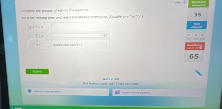 Video Questions 
Complete the process of solving the equation. answered 
Fill in the missing term and select the missing description. Simplify any fractions.
35
Time
 4/9 +3=4 elapsed
 4/9 =1
a n
q=□ Multiply both sides by 9 SesartSco=e 
out of 100.
65
Sutmit 
Work it out 
Not feeling ready yet? These can help: 
Salve Seo-step equations Lesson: Soling equations