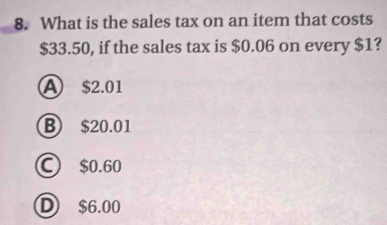 What is the sales tax on an item that costs
$33.50, if the sales tax is $0.06 on every $1?
A $2.01
B $20.01
C) $0.60
D $6.00