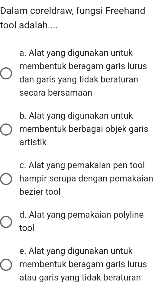 Dalam coreldraw, fungsi Freehand
tool adalah....
a. Alat yang digunakan untuk
membentuk beragam garis lurus
dan garis yang tidak beraturan
secara bersamaan
b. Alat yang digunakan untuk
membentuk berbagai objek garis
artistik
c. Alat yang pemakaian pen tool
hampir serupa dengan pemakaian
bezier tool
d. Alat yang pemakaian polyline
tool
e. Alat yang digunakan untuk
membentuk beragam garis lurus
atau garis yang tidak beraturan