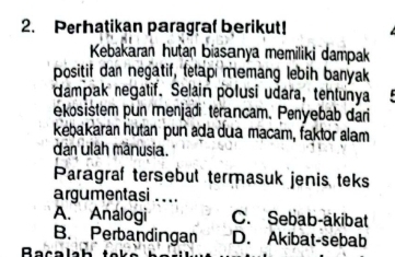 Perhatikan paragraf berikut!
Kebakaran hutan biasanya memiliki dampak
positif dan negatif, telapi memang lebih banyak
dampak negatif. Selain polusi udara, tentunya
ekosistem pun menjadi terancam. Penyebab dari
kebakaran hutan pun ada dua macam, faktor alam
dan ulah mânusia.
Paragraf tersebut termasuk jenis teks
argumentasi . ..
A. Analogi C. Sebab-akibat
B. Perbandingan D. Akibat-sebab
Bacalah