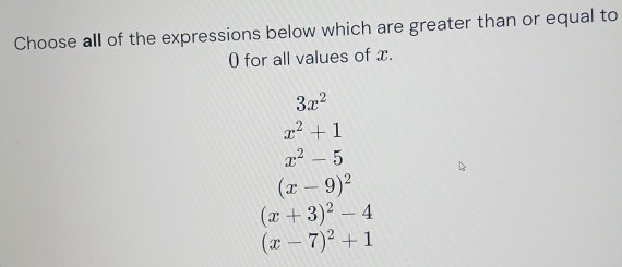 Choose all of the expressions below which are greater than or equal to
0 for all values of x.
3x^2
x^2+1
x^2-5
(x-9)^2
(x+3)^2-4
(x-7)^2+1