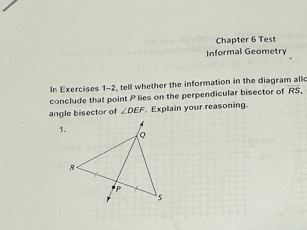 Chapter 6 Test 
Informal Geometry 
In Exercises 1-2, tell whether the information in the diagram allo 
conclude that point P lies on the perpendicular bisector of overline RS, 
angle bisector of ∠ DEF. Explain your reasoning. 
1.