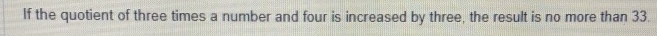 If the quotient of three times a number and four is increased by three, the result is no more than 33.