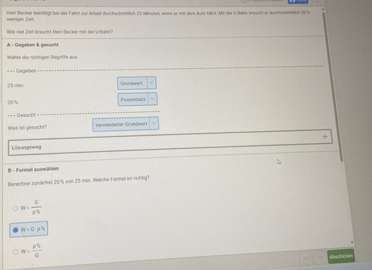 weniger Zeit. Herr Becker benötigt bei der Fahrt zur Arbeit durchschnittlich 25 Minuten, wenn er mit dem Auto fährt. Mit der U-Bahn braucht er durchschniftlich 20 %
Wie viel Zeit braucht Herr Becker mit der U-Bahn?
A - Gegeben & gesucht
Wähle die richtigen Begriffe aus.
=== Gegeben
25 min : Grundwert
20% : Prozentsatz
=== Gesucht
Was ist gesucht? Verminderter Grundwert
+
Lösungsweg
B - Formell auswählen
Berechne zunächst 20 's von 25 min. Welche Formel ist richtig?
W= G/rho %  
W=G· p%
W= p% /G 
Abschicker