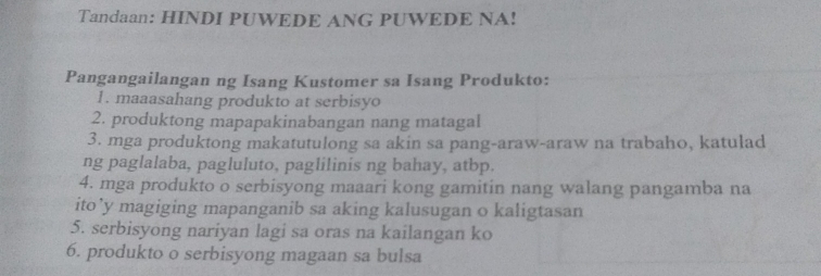 Tandaan: HINDI PUWEDE ANG PUWEDE NA! 
Pangangailangan ng Isang Kustomer sa Isang Produkto: 
1. maaasahang produkto at serbisyo 
2. produktong mapapakinabangan nang matagal 
3. mga produktong makatutulong sa akin sa pang-araw-araw na trabaho, katulad 
ng paglalaba, pagluluto, paglilinis ng bahay, atbp. 
4. mga produkto o serbisyong maaari kong gamitin nang walang pangamba na 
ito’y magiging mapanganib sa aking kalusugan o kaligtasan 
5. serbisyong nariyan lagi sa oras na kailangan ko 
6. produkto o serbisyong magaan sa bulsa