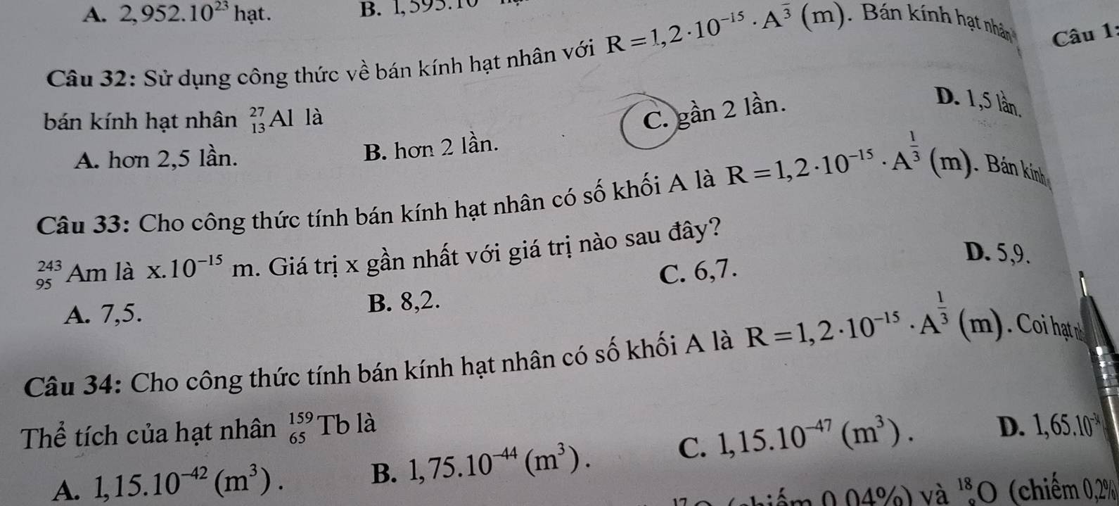 2,952.10^(23) h at. B. 1, 595.1
R=1,2· 10^(-15)· A^(overline 3)(m). Bán kính hạt nhân Câu 1:
Câu 32: Sử dụng công thức về bán kính hạt nhân với
bán kính hạt nhân beginarrayr 27 13endarray Al là C. gan2 2 lần.
D. 1,5 lần.
A. hơn 2, 5 lần.
B. hơn 2 lần.
Câu 33: Cho công thức tính bán kính hạt nhân có số khối A là R=1,2· 10^(-15)· A^(frac 1)3(m). Bán kính
_(95)^(243)Am là x.10^(-15)m. Giá trị x gần nhất với giá trị nào sau đây?
D. 5, 9.
C. 6, 7
A. 7, 5. B. 8, 2.
Câu 34: Cho công thức tính bán kính hạt nhân có số khối A là R=1,2· 10^(-15)· A^(frac 1)3(m). o hat 
Thể tích của hạt nhân beginarrayr 159 65endarray 1 Tb là D. 1,65.10^(-34)
A. 1,15.10^(-42)(m^3). B. 1,75.10^(-44)(m^3).
C. 1,15.10^(-47)(m^3). 
niểm 0.04%) và ''O (chiếm 0.2%