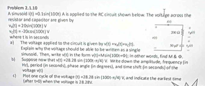 Problem 2.1.10
A sinusoid i(t)=0.1sin (100t) A is applied to the RC circuit shown below. The voltage across the
resistor and capacitor are given by
v_R(t)=20sin (100t)V
v_C(t)=-20cos (100t)V
where t is in seconds
a) The voltage applied to the circuit is given by v(t)=v_R(t)+v_C(t),
Explain why the voltage should be able to be written as a single
sinusoid. Then, write v(t) in the form v(t)=Msin (100t+Phi ); in other words, find M & Φ,
b) Suppose now that v(t)=28.28sin (100t-π /4)V Write down the amplitude, frequency (in
Hz) , period (in seconds), phase angle (in degrees), and time shift (in seconds) of the
voltage v(t)
c) Plot one cycle of the voltage (t)=28.28sin (100t-π /4)V , and indicate the earliest time
(after t=0) when the voltage is 28.28V.