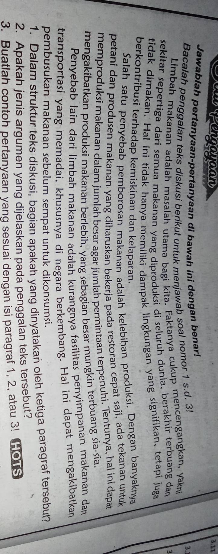 Deu Lengayaan 3.11
Jawablah pertanyaan-pertanyaan di bawah ini dengan benar! 3.
Bacalah penggalan teks diskusi berikut untuk menjawab soal nomor 1 s.d. 3!
Limbah makanan adalah masalah utama bagi kita. Faktanya cukup mencengangkan, yakni
sekitar sepertiga dari semua makanan yang diproduksi di seluruh dunia, berakhir terbuang dan
3
tidak dimakan. Hal ini tidak hanya memiliki dampak lingkungan yang signifikan, tetapi juga
berkontribusi terhadap kemiskinan dan kelaparan.
Salah satu penyebab pemborosan makanan adalah kelebihan produksi. Dengan banyaknya
petani dan produsen makanan yang diharuskan bekerja pada restoran cepat saji, ada tekanan untuk
memproduksi makanan dalam jumlah besar agar jümlah permintaan terpenuhi. Tentunya, hal ini dapat
mengakibatkan produksi makanan berlebih, yang sebagian besar mungkin terbuang sia-sia.
Penyebab lain dari limbah makanan adalah kurangnya fasilitas penyimpanan makanan dan
transportasi yang memadai, khususnya di negara berkembang. Hal ini dapat mengakibatkan
pembusukan makanan sebelum sempat untuk dikonsumsi.
1. Dalam struktur teks diskusi, bagian apakah yang dinyatakań oleh ketiga paragraf tersebut?
2. Apakah jenis argumen yang dijelaskan pada penggalan teks tersebut?
3. Buatlah contoh pertanyaan yang sesuai dengan isi paragraf 1, 2, atau 3! HOTS