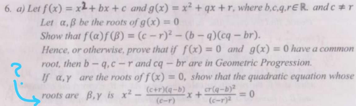 Let f(x) = x2+ bx + c and g(x)=x^2+qx+r , where b c,q,r∈ R. and c!= r
Let α, β be the roots of g(x)=0
Show that f(alpha )f(beta )=(c-r)^2-(b-q)(cq-br). 
Hence, or otherwise, prove that if f(x)=0 and g(x)=0 have a common 
root, then b-q, c-r and cq- br are in Geometric Progression. 
If α, γ are the roots of f(x)=0 , show that the quadratic equation whose 
roots are β, γ is x^2- ((c+r)(q-b))/(c-r) x+frac cr(q-b)^2(c-r)^2=0