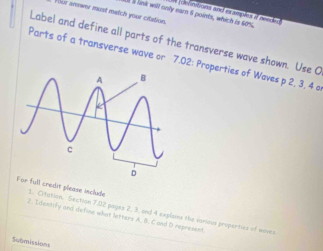 ON (definitions and examples if needed) 
Your answer must match your citation. 
Ut a link will only earn 6 points, which is 60%. 
Label and define all parts of the transverse wave shown. Use C
Parts of a transverse wave or 7.02 : Properties of Waves p 2, 3, 4 o 
For full credit please include 
1. Citation. Section 7.02 pages 2, 3, and 4 explains the various properties of waves 
2. Identify and define what letters A. B, C and D represent 
Submissions