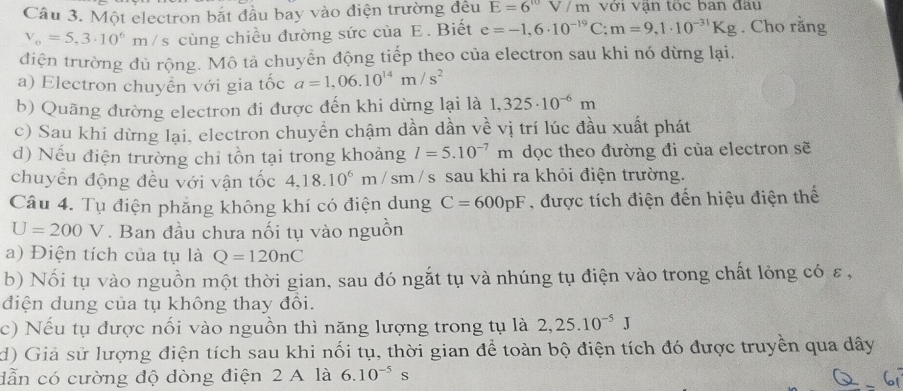 Một electron bắt đầu bay vào điện trường đều E=6V/m với văn tọc ban đâu
v_o=5,3· 10^6m/s s cùng chiều đường sức của E. Biết e=-1,6· 10^(-19)C;m=9,1· 10^(-31)Kg. Cho rằng
điện trường đủ rộng. Mô tả chuyển động tiếp theo của electron sau khi nó dừng lại.
a) Electron chuyển với gia tốc a=1,06.10^(14)m/s^2
b) Quãng đường electron đi được đến khi dừng lại là 1,325· 10^(-6)m
c) Sau khi dừng lại, electron chuyển chậm dần dần về vị trí lúc đầu xuất phát
d) Nếu điện trường chỉ tồn tại trong khoảng l=5.10^(-7)m dọc theo đường đi của electron sẽ
chuyển động đều với vận tốc 4.18.10^6m/sm /s sau khi ra khỏi điện trường.
Câu 4. Tụ điện phẳng không khí có điện dung C=600pF , được tích điện đến hiệu điện thế
U=200V. Ban đầu chưa nối tụ vào nguồn
a) Điện tích của tụ là Q=120nC
b) Nối tụ vào nguồn một thời gian, sau đó ngắt tụ và nhúng tụ điện vào trong chất lỏng có ε,
điện dung của tụ không thay đổi.
c) Nếu tụ được nối vào nguồn thì năng lượng trong tụ là 2,25.10^(-5)J
d) Giả sử lượng điện tích sau khi nối tụ, thời gian để toàn bộ điện tích đó được truyền qua dây
dẫn có cường độ dòng điện 2 A là 6.10^(-5)s