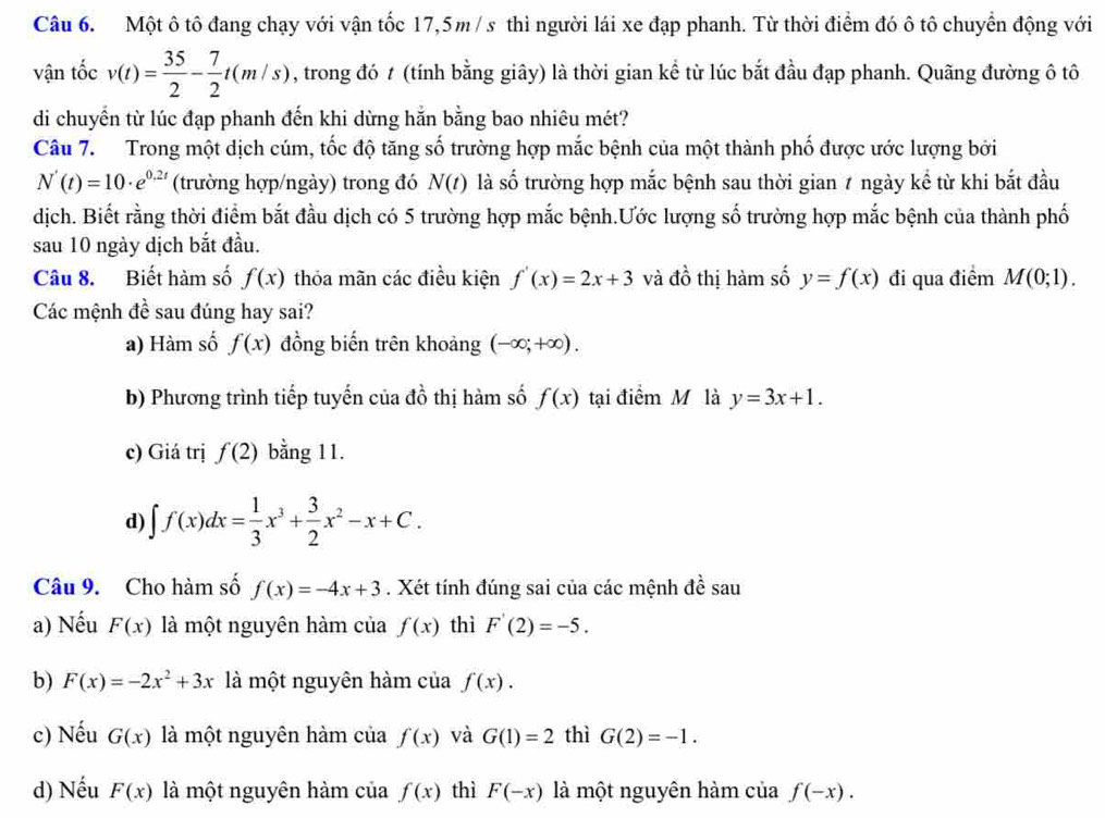 Một ô tô đang chạy với vận tốc 17,5m / s thì người lái xe đạp phanh. Từ thời điểm đó ô tô chuyển động với
vận tốc v(t)= 35/2 - 7/2 t(m/s) , trong đó t (tính bằng giây) là thời gian kể từ lúc bắt đầu đạp phanh. Quãng đường ô tô
di chuyển từ lúc đạp phanh đến khi dừng hằn bằng bao nhiêu mét?
Câu 7. Trong một dịch cúm, tốc độ tăng số trường hợp mắc bệnh của một thành phố được ước lượng bởi
N'(t)=10· e^(0.2t) (trường hợp/ngày) trong đó N(t) là shat o trường hợp mắc bệnh sau thời gian 7 ngày kể từ khi bắt đầu
dịch. Biết rằng thời điểm bắt đầu dịch có 5 trường hợp mắc bệnh.Ước lượng số trường hợp mắc bệnh của thành phố
sau 10 ngày dịch bắt đầu.
Câu 8. Biết hàm số f(x) thỏa mãn các điều kiện f'(x)=2x+3 và đồ thị hàm số y=f(x) đi qua điểm M(0;1).
Các mệnh đề sau đúng hay sai?
a) Hàm số f(x) đồng biến trên khoảng (-∈fty ;+∈fty ).
b) Phương trình tiếp tuyến của đồ thị hàm số f(x) tại điểm M là y=3x+1.
c) Giá trị f(2) bằng 11.
d) ∈t f(x)dx= 1/3 x^3+ 3/2 x^2-x+C.
Câu 9. Cho hàm số f(x)=-4x+3. Xét tính đúng sai của các mệnh đề sau Z_3
a) Nếu F(x) là một nguyên hàm của f(x) thì F'(2)=-5.
b) F(x)=-2x^2+3x là một nguyên hàm của f(x).
c) Nếu G(x) là một nguyên hàm của f(x) và G(1)=2 thì G(2)=-1.
d) Nếu F(x) là một nguyên hàm của f(x) thì F(-x) là một nguyên hàm của f(-x).