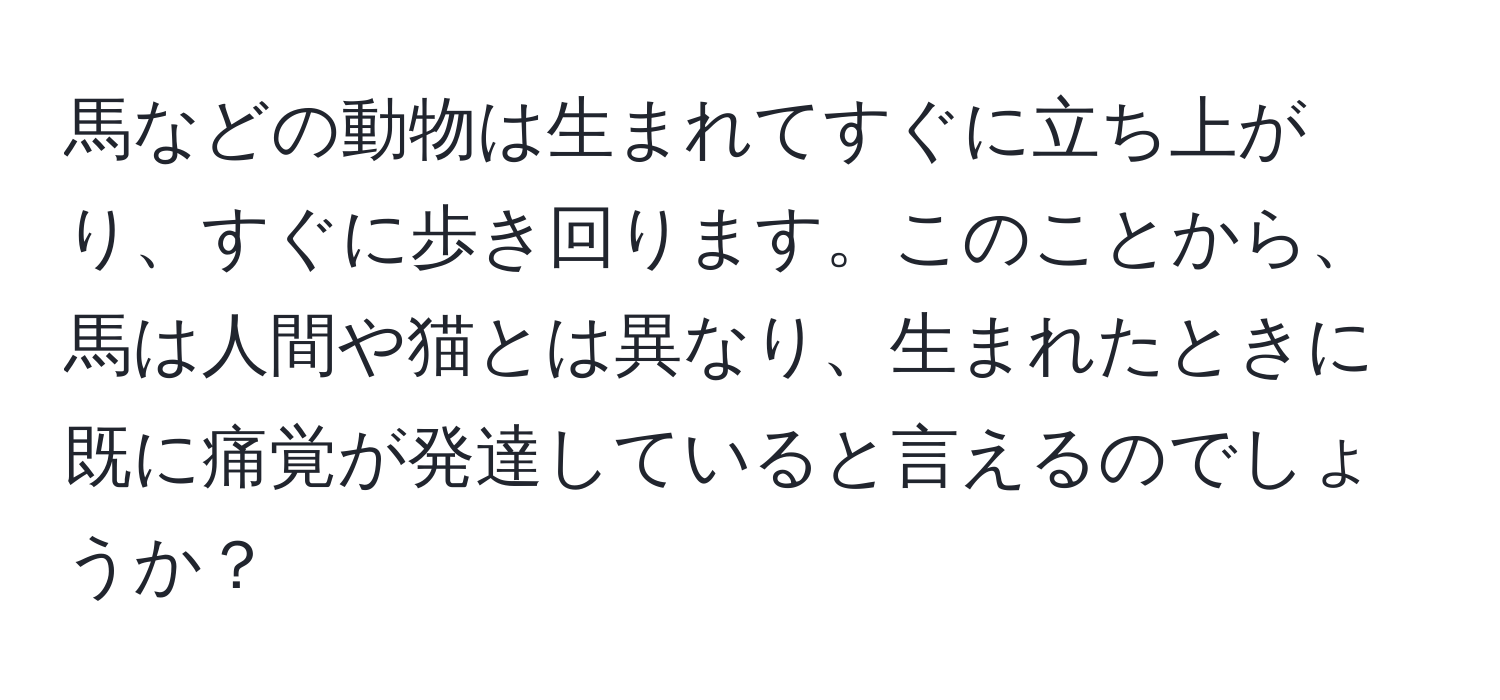 馬などの動物は生まれてすぐに立ち上がり、すぐに歩き回ります。このことから、馬は人間や猫とは異なり、生まれたときに既に痛覚が発達していると言えるのでしょうか？