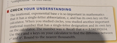 'compromse o 
CHECK YOUR UND ER S TANDIN G 
The irrational, exponential base e is so important in mathematics 
that it has a single-letter abbreviation, e, and has its own key on the 
calculator. When you studied circles, you studied another important 
irrational number that has a single-letter designation and its own key 
on the calculator. The number was π. Recall that π =3.141592654. 
Use the e and π keys on your calculator to find the difference between
ell^1 and π^c. Round to the nearest thousandth.