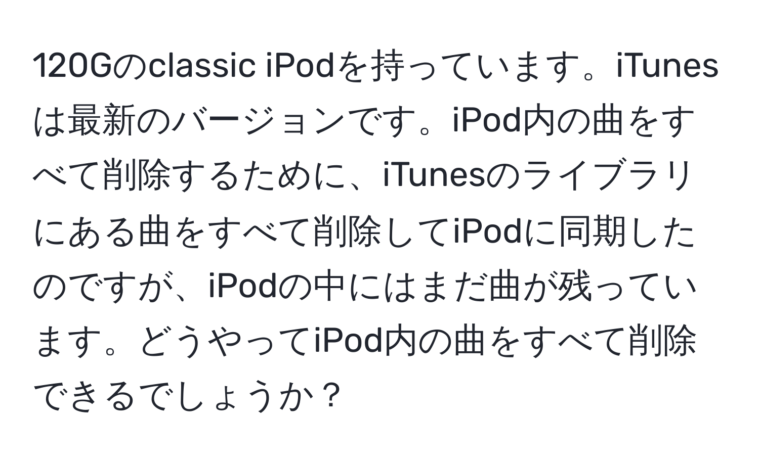 120Gのclassic iPodを持っています。iTunesは最新のバージョンです。iPod内の曲をすべて削除するために、iTunesのライブラリにある曲をすべて削除してiPodに同期したのですが、iPodの中にはまだ曲が残っています。どうやってiPod内の曲をすべて削除できるでしょうか？