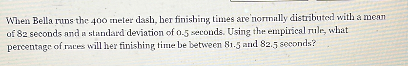 When Bella runs the 400 meter dash, her finishing times are normally distributed with a mean 
of 82 seconds and a standard deviation of 0.5 seconds. Using the empirical rule, what 
percentage of races will her finishing time be between 81.5 and 82.5 seconds?