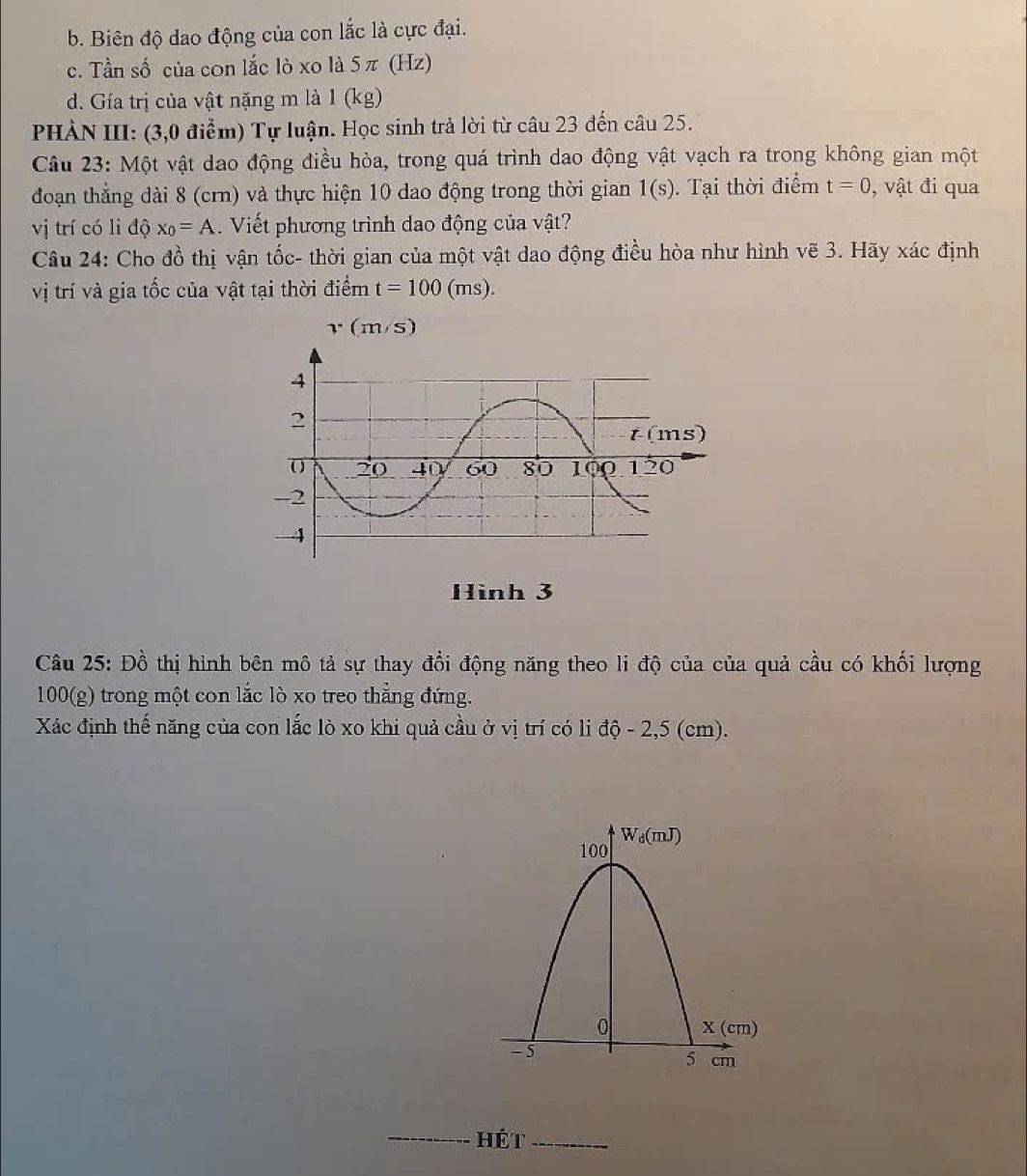 b. Biên độ dao động của con lắc là cực đại.
c. Tần số của con lắc lò xo là 5π (Hz)
d. Gía trị của vật nặng m là 1 (kg)
PHÀN III: (3,0 điểm) Tự luận. Học sinh trả lời từ câu 23 đến câu 25.
Câu 23: Một vật dao động điều hòa, trong quá trình dao động vật vạch ra trong không gian một
đoạn thẳng dài 8 (crn) và thực hiện 10 dao động trong thời gian 1(s).  Tại thời điểm t=0 , vật đi qua
vị trí có li độ x_0=A.  Viết phương trình dao động của vật?
Câu 24: Cho đồ thị vận tốc- thời gian của một vật dao động điều hòa như hình vẽ 3. Hãy xác định
vị trí và gia tốc của vật tại thời điểm t=100(ms).
v(m/s)
Hình 3
Câu 25: Đồ thị hình bên mô tả sự thay đổi động năng theo li độ của của quả cầu có khối lượng
100(g) trong một con lắc lò xo treo thẳng đứng.
Xác định thế năng của con lắc lò xo khi quả cầu ở vị trí có li độ - 2,5 (cm).
_Hét_