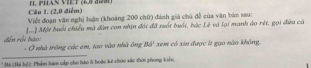 PHAN VIET (6,0 điểm) 
Câu 1. (2,0 điểm) 
Viết đoạn văn nghị luận (khoảng 200 chữ) đánh giá chủ đề của văn bản sau: 
[...] Một buổi chiều mà đàn con nhịn đói đã suốt buổi, bác Lê vá lại manh áo rét, gọi đứa cả 
đến rồi bảo: 
- Ở nhà trông các em, tao vào nhà ông Bá' xem có xin được ít gạo nào không. 
' Bá (Bá hộ): Phẩm hàm cấp cho hào lí hoặc kẻ chức sắc thời phong kiến.