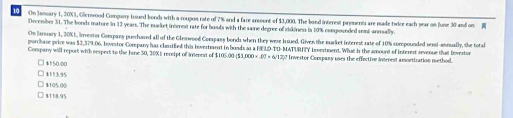 On January 1, 20X1, Glenwood Company issued bonds with a coupon rate of 7% and a face amount of $3,000. The bond interest payments are made twice each year on June 30 and on 
December 31. The bonds mature in 12 years. The market interest rate for bonds with the same degree of riskiness is 10% compounded semi-annually.
On January 1, 20X1, Investor Company purchased all of the Glenwood Company bonds when they were issued. Given the market interest rate of 10% compounded semi-annually, the total
purchase price was $2,379.06. Investor Company has classified this investment in bonds as a HELD-TO-MATURITY investment. What is the amount of interest revenue that Investor
Company will report with respect to the June 30, 20X1 receipt of interest of $ $105.00($3,000* .07=6/12) ? Investor Company uses the effective interest amortization method.
$150.00
$113.95
$105.00
$118.95