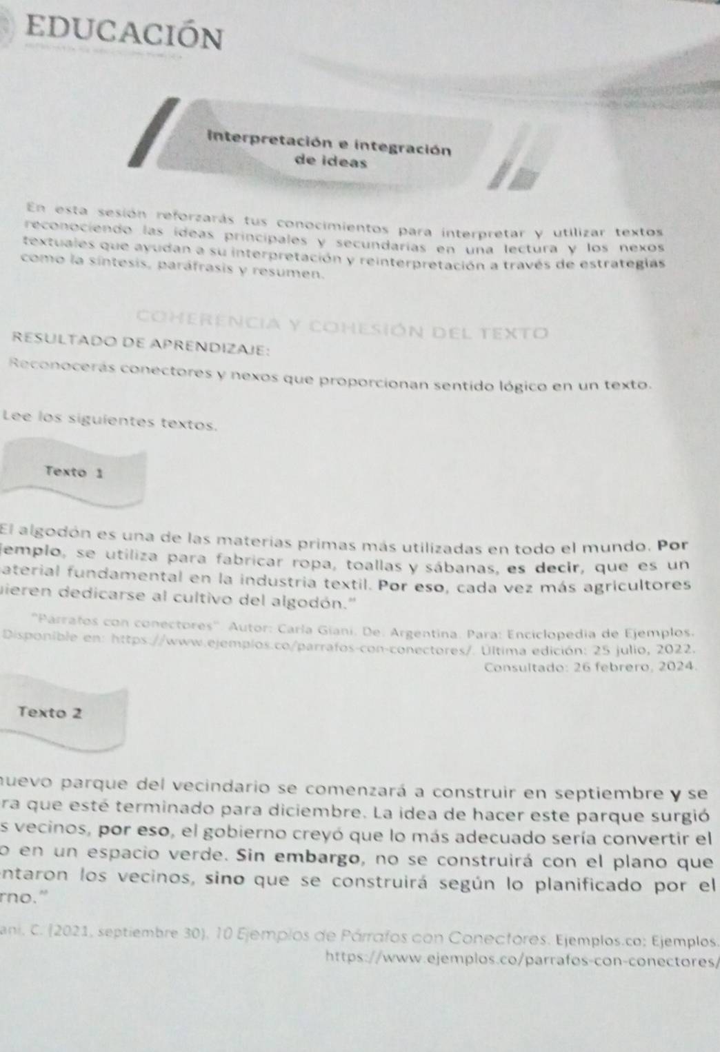 educación
interpretación e integración
de ideas
En esta sesión reforzarás tus conocimientos para interpretar y utilizar textos
reconociendo las ídeas principales y secundarías en una lectura y los nexos
textuales que ayudan a su interpretación y reinterpretación a través de estrategias
como la síntesis, paráfrasis y resumen.
coherencia y cohesión del texto
RESULTADO DE APRENDIZAJE:
Reconocerás conectores y nexos que proporcionan sentido lógico en un texto.
Lee los siguientes textos.
Texto 1
El algodón es una de las materías primas más utilizadas en todo el mundo. Por
jemplo, se utiliza para fabricar ropa, toallas y sábanas, es decir, que es un
aterial fundamental en la industria textil. Por eso, cada vez más agricultores
mieren dedicarse al cultivo del algodón.''
''Parrafos con conectores''. Autor: Caría Giani. De. Argentina. Para: Enciclopedia de Ejemplos.
Disponible en: https://www.ejemplos.co/parrafos-con-conectores/. Última edición: 25 julio, 2022.
Consultado: 26 febrero, 2024.
Texto 2
nuevo parque del vecindario se comenzará a construir en septiembre y se
ra que esté terminado para diciembre. La idea de hacer este parque surgió
es vecinos, por eso, el gobierno creyó que lo más adecuado sería convertir el
o en un espacio verde. Sin embargo, no se construirá con el plano que
intaron los vecinos, sino que se construirá según lo planificado por el
rno."
ani. C. (2021, septiembre 30), 10 Ejemplos de Párrafos con Conecfores. Ejemplos.co; Ejemplos.
https://www.ejemplos.co/parrafos-con-conectores/