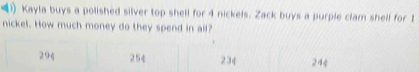 Kayla buys a polished silver top shell for 4 nickels. Zack buys a purple clam shell for 1
nickel. How much money do they spend in all?
294 254 23q 24φ