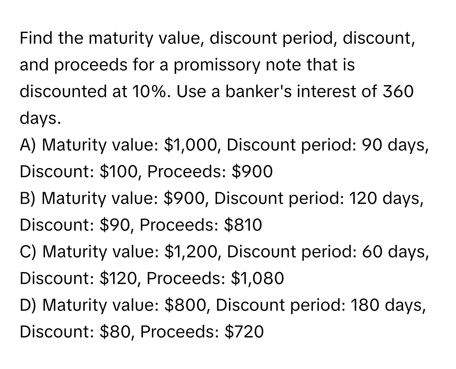 Find the maturity value, discount period, discount, and proceeds for a promissory note that is discounted at 10%. Use a banker's interest of 360 days.

A) Maturity value: $1,000, Discount period: 90 days, Discount: $100, Proceeds: $900
B) Maturity value: $900, Discount period: 120 days, Discount: $90, Proceeds: $810
C) Maturity value: $1,200, Discount period: 60 days, Discount: $120, Proceeds: $1,080
D) Maturity value: $800, Discount period: 180 days, Discount: $80, Proceeds: $720