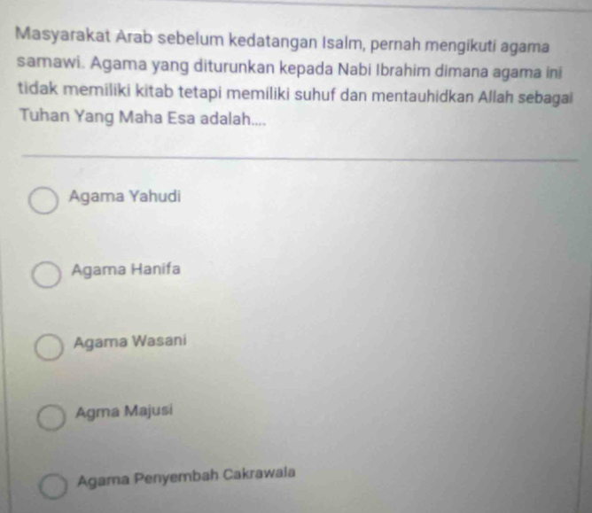 Masyarakat Arab sebelum kedatangan Isalm, pernah mengikuti agama
samawi. Agama yang diturunkan kepada Nabi Ibrahim dimana agama ini
tidak memiliki kitab tetapi memiliki suhuf dan mentauhidkan Allah sebagai
Tuhan Yang Maha Esa adalah....
Agama Yahudi
Agama Hanifa
Agama Wasani
Agma Majusi
Agama Penyembah Cakrawala