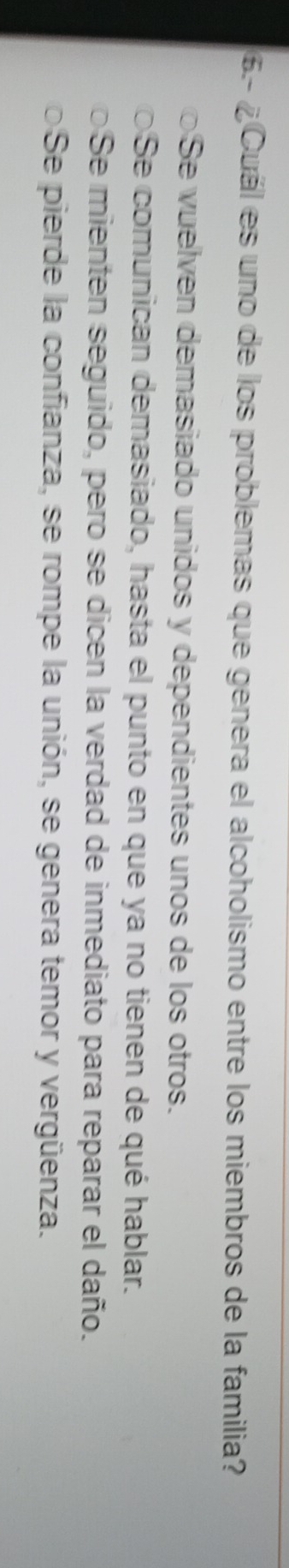 6.- ¿ Cuál es uno de los problemas que genera el alcoholismo entre los miembros de la familia?
Se vuelven demasiado unidos y dependientes unos de los otros.
Se comunican demasiado, hasta el punto en que ya no tienen de qué hablar.
Se mienten seguido, pero se dicen la verdad de inmediato para reparar el daño.
o Se pierde la confianza, se rompe la unión, se genera temor y vergüenza.